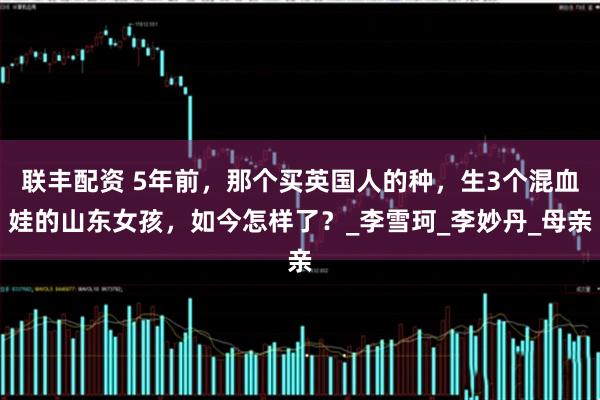 联丰配资 5年前，那个买英国人的种，生3个混血娃的山东女孩，如今怎样了？_李雪珂_李妙丹_母亲